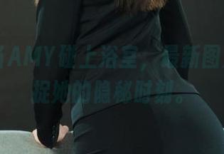 丽柜 – 当AMY碰上浴室，最新图片带你捕捉她的隐秘时刻。