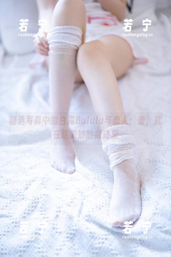 精选写真中的白露Bululu与恋人：爱，就在这微妙的痕迹里